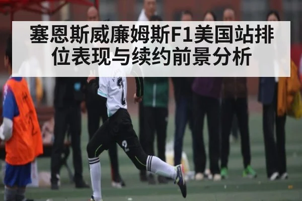 塞恩斯威廉姆斯F1美国站排位表现与续约前景分析