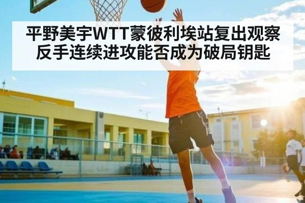 平野美宇WTT蒙彼利埃站复出观察反手连续进攻能否成为破局钥匙